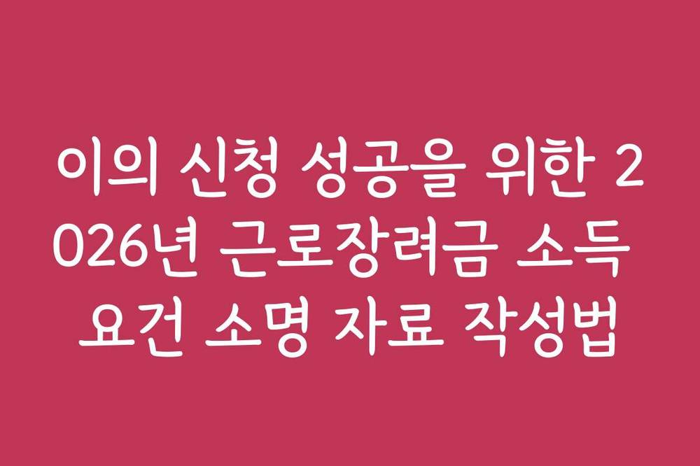 이의 신청 성공을 위한 2026년 근로장려금 소득 요건 소명 자료 작성법